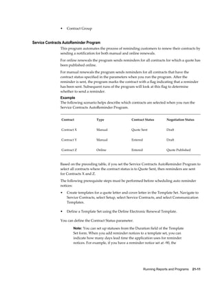 Running Reports and Programs    21-11
• Contract Group
Service Contracts AutoReminder Program
This program automates the process of reminding customers to renew their contracts by
sending a notification for both manual and online renewals.
For online renewals the program sends reminders for all contracts for which a quote has
been published online.
For manual renewals the program sends reminders for all contracts that have the
contract status specified in the parameters when you run the program. After the
reminder is sent, the program marks the contract with a flag indicating that a reminder
has been sent. Subsequent runs of the program will look at this flag to determine
whether to send a reminder.
Example
The following scenario helps describe which contracts are selected when you run the
Service Contracts AutoReminder Program.
Contract Type Contract Status Negotiation Status
Contract X Manual Quote Sent Draft
Contract Y Manual Entered Draft
Contract Z Online Entered Quote Published
Based on the preceding table, if you set the Service Contracts AutoReminder Program to
select all contracts where the contract status is to Quote Sent, then reminders are sent
for Contracts X and Z.
The following prerequisite steps must be performed before scheduling auto reminder
notices:
• Create templates for a quote letter and cover letter in the Template Set. Navigate to
Service Contracts, select Setup, select Service Contracts, and select Communication
Templates.
• Define a Template Set using the Define Electronic Renewal Template.
You can define the Contract Status parameter.
Note: You can set up statuses from the Duration field of the Template
Set form. When you add reminder notices to a template set, you can
indicate how many days lead time the application uses for reminder
notices. For example, if you have a reminder notice set at -90, the
 