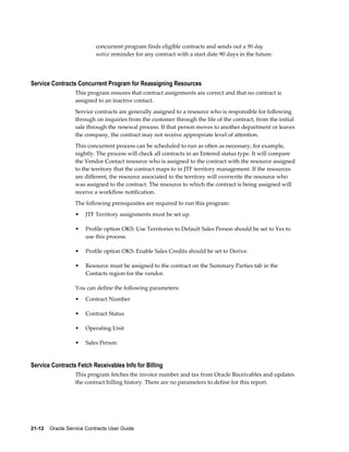 21-12    Oracle Service Contracts User Guide
concurrent program finds eligible contracts and sends out a 90 day
notice reminder for any contract with a start date 90 days in the future.
Service Contracts Concurrent Program for Reassigning Resources
This program ensures that contract assignments are correct and that no contract is
assigned to an inactive contact.
Service contracts are generally assigned to a resource who is responsible for following
through on inquiries from the customer through the life of the contract, from the initial
sale through the renewal process. If that person moves to another department or leaves
the company, the contract may not receive appropriate level of attention.
This concurrent process can be scheduled to run as often as necessary, for example,
nightly. The process will check all contracts in an Entered status type. It will compare
the Vendor Contact resource who is assigned to the contract with the resource assigned
to the territory that the contract maps to in JTF territory management. If the resources
are different, the resource associated to the territory will overwrite the resource who
was assigned to the contract. The resource to which the contract is being assigned will
receive a workflow notification.
The following prerequisites are required to run this program:
• JTF Territory assignments must be set up.
• Profile option OKS: Use Territories to Default Sales Person should be set to Yes to
use this process.
• Profile option OKS: Enable Sales Credits should be set to Derive.
• Resource must be assigned to the contract on the Summary Parties tab in the
Contacts region for the vendor.
You can define the following parameters:
• Contract Number
• Contract Status
• Operating Unit
• Sales Person
Service Contracts Fetch Receivables Info for Billing
This program fetches the invoice number and tax from Oracle Receivables and updates
the contract billing history. There are no parameters to define for this report.
 