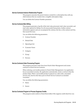 Running Reports and Programs    21-13
Service Contracts Instance Relationship Program
This program associates the parent instance created for a subscription line with any
child instances that are created when a tangible subscription ships.
You can define the Contract Number parameter.
Service Contracts Main Billing
This program generates a log file of the total value processed, total value successful, and
total value rejected for billing. For all unsuccessful transactions, further contract
information appears and you can pinpoint the contract, the line, or the contract and line,
that caused the issue.
You can define the following parameters:
• Contract Number
• Default Date
• Operating Unit
• Customer Name
• Category
• Group
• Preview
Service Contracts Order Processing Program
This program processes order lines from Oracle Order Management and creates
contracts in Oracle Service Contracts.
When ordering a serviceable product in Oracle Order Management, if an application
has an associated warranty, the application automatically creates a contract when the
product ships. When a serviceable product is placed on a sales order, associated
services may also be sold; these pass to Oracle Service Contracts as extended
warranties.
You can define the followings parameters:
• Status
• Source
Service Contracts Program to Process Suppress Credits
This program sends credits to Oracle Receivables if the suppress credit check box was
 