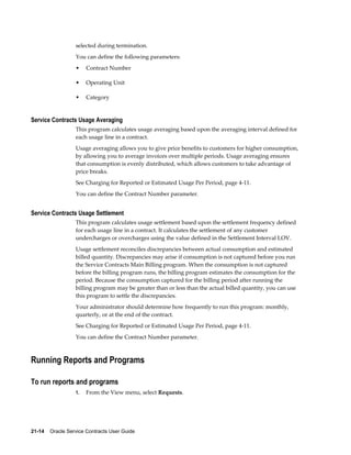 21-14    Oracle Service Contracts User Guide
selected during termination.
You can define the following parameters:
• Contract Number
• Operating Unit
• Category
Service Contracts Usage Averaging
This program calculates usage averaging based upon the averaging interval defined for
each usage line in a contract.
Usage averaging allows you to give price benefits to customers for higher consumption,
by allowing you to average invoices over multiple periods. Usage averaging ensures
that consumption is evenly distributed, which allows customers to take advantage of
price breaks.
See Charging for Reported or Estimated Usage Per Period, page 4-11.
You can define the Contract Number parameter.
Service Contracts Usage Settlement
This program calculates usage settlement based upon the settlement frequency defined
for each usage line in a contract. It calculates the settlement of any customer
undercharges or overcharges using the value defined in the Settlement Interval LOV.
Usage settlement reconciles discrepancies between actual consumption and estimated
billed quantity. Discrepancies may arise if consumption is not captured before you run
the Service Contracts Main Billing program. When the consumption is not captured
before the billing program runs, the billing program estimates the consumption for the
period. Because the consumption captured for the billing period after running the
billing program may be greater than or less than the actual billed quantity, you can use
this program to settle the discrepancies.
Your administrator should determine how frequently to run this program: monthly,
quarterly, or at the end of the contract.
See Charging for Reported or Estimated Usage Per Period, page 4-11.
You can define the Contract Number parameter.
Running Reports and Programs
To run reports and programs
1. From the View menu, select Requests.
 