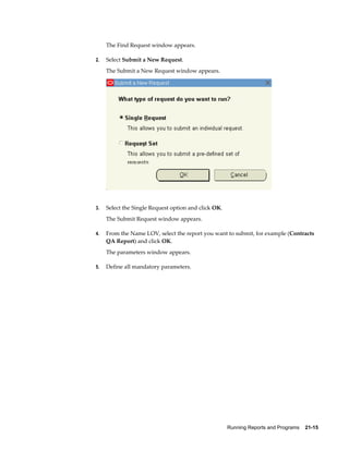 Running Reports and Programs    21-15
The Find Request window appears.
2. Select Submit a New Request.
The Submit a New Request window appears.
3. Select the Single Request option and click OK.
The Submit Request window appears.
4. From the Name LOV, select the report you want to submit, for example (Contracts
QA Report) and click OK.
The parameters window appears.
5. Define all mandatory parameters.
 