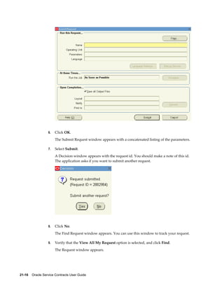 21-16    Oracle Service Contracts User Guide
6. Click OK.
The Submit Request window appears with a concatenated listing of the parameters.
7. Select Submit.
A Decision window appears with the request id. You should make a note of this id.
The application asks if you want to submit another request.
8. Click No.
The Find Request window appears. You can use this window to track your request.
9. Verify that the View All My Request option is selected, and click Find.
The Request window appears.
 