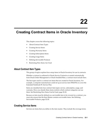 Creating Contract Items in Oracle Inventory    22-1
22
Creating Contract Items in Oracle Inventory
This chapter covers the following topics:
• About Contract Item Types
• Creating Service Items
• Creating Warranty Items
• Creating Subscription Items
• Creating Usage Items
• Defining Serviceable Products
• Restricting How Items Are Used
About Contract Item Types
This group of topics explains how setup items in Oracle Inventory for use in contracts.
Whether a contract is authored in Oracle Service Contracts or created automatically
from Oracle Order Management or Oracle Installed Base, a contract must include lines.
The line types used in a contract are items that are created in Oracle Inventory. For
example, a computer manufacturer could set up an service item WR23763, to cover the
Extended Notebook PC Service Plan.
Items are classified into four contract item types: service, subscription, usage, and
warranty. How you classify these items restricts which contract categories can use
them. See Restricting How Items Can be Used, page 22-22.
Because an item must be defined as a serviceable item to be covered on a contract, you
must also ensure that the Item Master contains serviceable items. See Defining
Serviceable Products, page 22-20.
Creating Service Items
Services are items that you define in the item master. They include the coverage terms
 