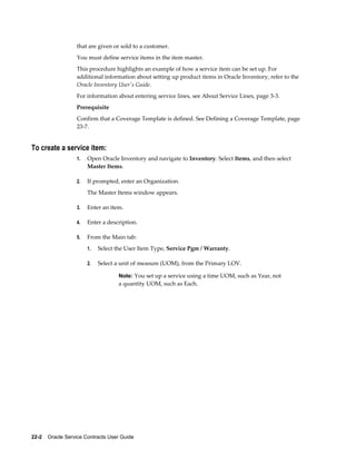 22-2    Oracle Service Contracts User Guide
that are given or sold to a customer.
You must define service items in the item master.
This procedure highlights an example of how a service item can be set up. For
additional information about setting up product items in Oracle Inventory, refer to the
Oracle Inventory User's Guide.
For information about entering service lines, see About Service Lines, page 3-3.
Prerequisite
Confirm that a Coverage Template is defined. See Defining a Coverage Template, page
23-7.
To create a service item:
1. Open Oracle Inventory and navigate to Inventory. Select Items, and then select
Master Items.
2. If prompted, enter an Organization.
The Master Items window appears.
3. Enter an item.
4. Enter a description.
5. From the Main tab:
1. Select the User Item Type, Service Pgm / Warranty.
2. Select a unit of measure (UOM), from the Primary LOV.
Note: You set up a service using a time UOM, such as Year, not
a quantity UOM, such as Each.
 