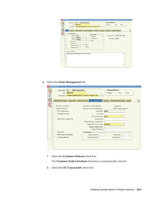 Creating Contract Items in Oracle Inventory    22-3
6. Select the Order Management tab:
1. Select the Customer Ordered check box.
The Customer Orders Enabled check box is automatically selected.
2. Select the OE Transactable check box.
 