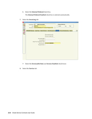 22-4    Oracle Service Contracts User Guide
3. Select the Internal Ordered check box.
The Internal Ordered Enabled check box is selected automatically.
7. Select the Invoicing tab:
• Select the Invoiceable Item and Invoice Enabled check boxes
8. Select the Service tab.
 