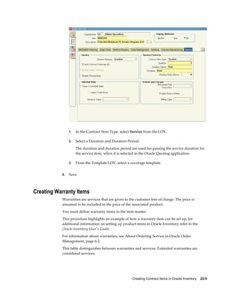 Creating Contract Items in Oracle Inventory    22-5
1. In the Contract Item Type, select Service from the LOV.
2. Select a Duration and Duration Period.
The duration and duration period are used for passing the service duration for
the service item, when it is selected in the Oracle Quoting application.
3. From the Template LOV, select a coverage template.
9. Save.
Creating Warranty Items
Warranties are services that are given to the customer free of charge. The price is
assumed to be included in the price of the associated product.
You must define warranty items in the item master.
This procedure highlights an example of how a warranty item can be set up, for
additional information on setting up product items in Oracle Inventory refer to the
Oracle Inventory User's Guide.
For information about warranties, see About Ordering Service in Oracle Order
Management, page 6-2.
This table distinguishes between warranties and services. Extended warranties are
considered services:
 