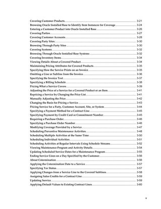     v
Covering Customer Products.................................................................................................. 3-21
Browsing Oracle Installed Base to Identify Item Instances for Coverage............................. 3-24
Entering a Customer Product into Oracle Installed Base....................................................... 3-26
Covering Parties...................................................................................................................... 3-27
Covering Customer Accounts................................................................................................. 3-28
Covering Party Sites................................................................................................................ 3-30
Browsing Through Party Sites ............................................................................................... 3-30
Covering Systems.................................................................................................................... 3-32
Browsing Through Oracle Installed Base Systems ................................................................3-32
Covering Inventory Items....................................................................................................... 3-34
Viewing Details About a Covered Product............................................................................ 3-34
Maintaining Pricing Attributes for Covered Products........................................................... 3-35
Specifying How the Service Prints on an Invoice.................................................................. 3-35
Omitting a Line or Subline from the Invoice......................................................................... 3-36
Specifying the Invoice Text.....................................................................................................3-37
Specifying a Billing Schedule................................................................................................. 3-38
Pricing What a Service Covers................................................................................................ 3-39
Adjusting the Price of a Service for a Covered Product or an Item....................................... 3-41
Repricing a Service by Changing the Price List..................................................................... 3-41
Manually Adjusting the Price................................................................................................. 3-42
Changing the Basis for Pricing a Service................................................................................ 3-43
Pricing Service for a Party, Customer Account, Site, or System............................................ 3-44
Specifying a Payment Method for a Contract Line................................................................ 3-45
Specifying Payment by Credit Card or Commitment Number..............................................3-45
Requiring a Purchase Order.................................................................................................... 3-46
Specifying a Purchase Order Number.................................................................................... 3-46
Modifying Coverage Provided by a Service........................................................................... 3-47
Scheduling Preventive Maintenance Activities..................................................................... 3-48
Scheduling Multiple Activities at the Same Time................................................................. 3-50
Scheduling Individual Activities............................................................................................3-51
Scheduling Activities at Regular Intervals Using Schedule Streams.................................... 3-52
Viewing Maintenance Program and Activity Details............................................................ 3-54
Updating Scheduled Service Dates for a Maintenance Program........................................... 3-55
Ending Service Lines on a Day Specified by the Customer...................................................3-56
About Cotermination.............................................................................................................. 3-56
Applying the Cotermination Date to a Service...................................................................... 3-57
Specifying Tax Status.............................................................................................................. 3-57
Applying Changes from a Service Line to the Covered Sublines..........................................3-58
Assigning Sales Credits for a Contract Line........................................................................... 3-59
Updating Service..................................................................................................................... 3-59
Applying Default Values to Existing Contract Lines............................................................. 3-60
 