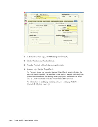 22-10    Oracle Service Contracts User Guide
1. In the Contract Item Type, select Warranty from the LOV.
2. Select a Duration and Duration Period.
3. From the Template LOV, select a coverage template.
4. You may enter Starting Delay (Days).
For Warranty items, you can enter Starting Delay (Days), which will affect the
start date for the contract. The start date for the contract is equal to the ship date
plus the value entered in the Starting Delay (Days) field. The same date is also
used by Oracle Installed Base as the installed date of the product.
For information on modifying warranty dates, see Modifying the Dates a
Warranty Is Effective, page 6-18.
 