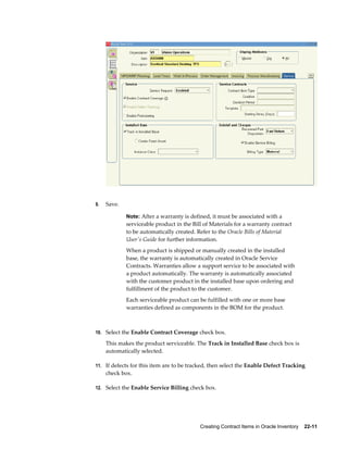 Creating Contract Items in Oracle Inventory    22-11
9. Save.
Note: After a warranty is defined, it must be associated with a
serviceable product in the Bill of Materials for a warranty contract
to be automatically created. Refer to the Oracle Bills of Material
User's Guide for further information.
When a product is shipped or manually created in the installed
base, the warranty is automatically created in Oracle Service
Contracts. Warranties allow a support service to be associated with
a product automatically. The warranty is automatically associated
with the customer product in the installed base upon ordering and
fulfillment of the product to the customer.
Each serviceable product can be fulfilled with one or more base
warranties defined as components in the BOM for the product.
10. Select the Enable Contract Coverage check box.
This makes the product serviceable. The Track in Installed Base check box is
automatically selected.
11. If defects for this item are to be tracked, then select the Enable Defect Tracking
check box.
12. Select the Enable Service Billing check box.
 