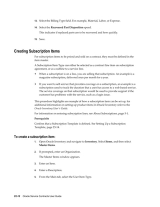 22-12    Oracle Service Contracts User Guide
13. Select the Billing Type field. For example, Material, Labor, or Expense.
14. Select the Recovered Part Disposition speed.
This indicates if replaced parts are to be recovered and how quickly.
15. Save.
Creating Subscription Items
For subscription items to be priced and sold on a contract, they must be defined in the
item master.
A Subscription Item Type can either be selected as a contract line item on subscription
agreement, or as a subline to a service line.
• When a subscription is on a line, you are selling that subscription. An example is a
magazine subscription, delivered once per month for a year.
• If you want to sell service that provides coverage on a subscription, an example is a
subscription used to track the duration that a user has access to a web based service.
The service coverage on that subscription would be used to provide support if the
customer has problems with the service, such as a login issue.
This procedure highlights an example of how a subscription item can be set up, for
additional information on setting up product items in Oracle Inventory refer to the
Oracle Inventory User's Guide.
For information on entering subscription lines, see About Subscriptions, page 5-1.
Prerequisite
Confirm that a Subscription Template is defined. See Setting Up a Subscription
Template, page 23-14.
To create a subscription item:
1. Open Oracle Inventory and navigate to Inventory. Select Items, and then select
Master Items.
2. If prompted, enter an Organization.
The Master Items window appears.
3. Enter an Item.
4. Enter a Description.
5. From the Main tab, select the User Item Type.
 