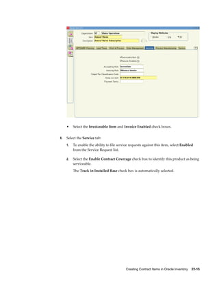 Creating Contract Items in Oracle Inventory    22-15
• Select the Invoiceable Item and Invoice Enabled check boxes.
8. Select the Service tab:
1. To enable the ability to file service requests against this item, select Enabled
from the Service Request list.
2. Select the Enable Contract Coverage check box to identify this product as being
serviceable.
The Track in Installed Base check box is automatically selected.
 