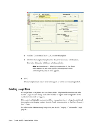 22-16    Oracle Service Contracts User Guide
3. From the Contract Item Type LOV, select Subscription.
4. Select the Subscription Template that should be associated with this item.
This value defines the fulfillment schedule defaults.
Note: You must select a Subscription template. If you do not
select a template, the subscription cannot be used on the
authoring form, and an error appears.
9. Save.
The subscription item is now an inventory part as well as a serviceable product.
Creating Usage Items
For usage items to be priced and sold on a contract, they must be defined in the item
master. Usage includes things such as the number of copies made on a printer or the
number of calls made to Support.
This procedure highlights an example of how a usage item can be set up, for additional
information on setting up product items in Oracle Inventory refer to the Oracle Inventory
User's Guide.
For information about entering usage lines, see About Charging a Customer for Usage,
page 4-2.
 