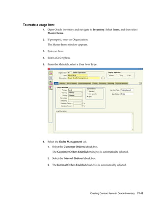 Creating Contract Items in Oracle Inventory    22-17
To create a usage item:
1. Open Oracle Inventory and navigate to Inventory. Select Items, and then select
Master Items.
2. If prompted, enter an Organization.
The Master Items window appears.
3. Enter an Item.
4. Enter a Description.
5. From the Main tab, select a User Item Type.
6. Select the Order Management tab.
1. Select the Customer Ordered check box.
The Customer Orders Enabled check box is automatically selected.
2. Select the Internal Ordered check box.
3. The Internal Orders Enabled check box is automatically selected.
 