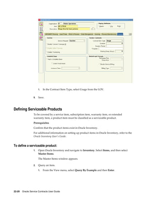 22-20    Oracle Service Contracts User Guide
1. In the Contract Item Type, select Usage from the LOV.
9. Save.
Defining Serviceable Products
To be covered by a service item, subscription item, warranty item, or extended
warranty item, a product item must be classified as a serviceable product.
Prerequisites
Confirm that the product items exist in Oracle Inventory.
For additional information on setting up product items in Oracle Inventory, refer to the
Oracle Inventory User's Guide.
To define a serviceable product:
1. Open Oracle Inventory and navigate to Inventory. Select Items, and then select
Master Items.
The Master Items window appears.
2. Query an item.
1. From the View menu, select Query By Example and then Enter.
 