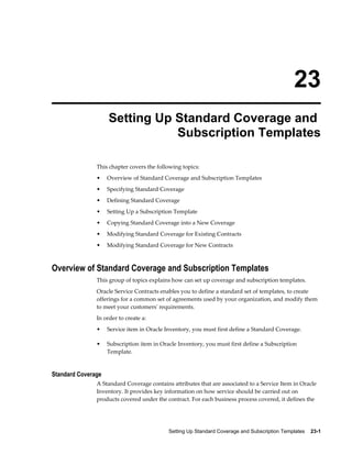 Setting Up Standard Coverage and Subscription Templates    23-1
23
Setting Up Standard Coverage and
Subscription Templates
This chapter covers the following topics:
• Overview of Standard Coverage and Subscription Templates
• Specifying Standard Coverage
• Defining Standard Coverage
• Setting Up a Subscription Template
• Copying Standard Coverage into a New Coverage
• Modifying Standard Coverage for Existing Contracts
• Modifying Standard Coverage for New Contracts
Overview of Standard Coverage and Subscription Templates
This group of topics explains how can set up coverage and subscription templates.
Oracle Service Contracts enables you to define a standard set of templates, to create
offerings for a common set of agreements used by your organization, and modify them
to meet your customers' requirements.
In order to create a:
• Service item in Oracle Inventory, you must first define a Standard Coverage.
• Subscription item in Oracle Inventory, you must first define a Subscription
Template.
Standard Coverage
A Standard Coverage contains attributes that are associated to a Service Item in Oracle
Inventory. It provides key information on how service should be carried out on
products covered under the contract. For each business process covered, it defines the
 