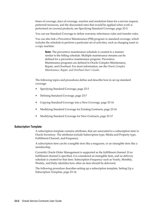 23-2    Oracle Service Contracts User Guide
times of coverage, days of coverage, reaction and resolution times for a service request,
preferred resources, and the discounted rates that would be applied when work is
performed on covered products, see Specifying Standard Coverage, page 23-3.
You can use Standard Coverage to define warranty inheritance rules and transfer rules.
You can also link a Preventive Maintenance (PM) program to standard coverage, which
includes the schedule to perform a particular set of activities, such as changing toner in
a copy machine.
Note: The preventive maintenance schedule is created in a manner
similar to the billing schedule. Multiple maintenance streams can be
defined for a preventive maintenance program. Preventive
Maintenance programs are defined in Oracle Complex Maintenance,
Repair, and Overhaul. For more information, see the Oracle Complex
Maintenance, Repair, and Overhaul User's Guide.
The following topics and procedures define and describe how to set up standard
coverage:
• Specifying Standard Coverage, page 23-3
• Defining Standard Coverage, page 23-7
• Copying Standard Coverage into a New Coverage, page 23-16
• Modifying Standard Coverage for Existing Contracts, page 23-16
• Modifying Standard Coverage for New Contracts, page 23-17
Subscription Template
A subscription template contains attributes, that are associated to a subscription item in
Oracle Inventory. The attributes include Subscription type, Media and Property type,
Fulfillment Channel, and Frequency.
A subscription item can be a tangible item like a magazine, or an intangible item like a
membership.
Currently Oracle Order Management is supported as the fulfillment channel. If no
fulfillment channel is specified, it is considered an intangible item, and no delivery
schedule is created for that item. Subscription Frequency such as Yearly, Monthly,
Weekly, and Daily identifies how often an item should be delivered.
The following procedure describes setting up a subscription template, Setting Up a
Subscription Template, page 23-14.
 