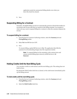 2-20    Oracle Service Contracts User Guide
application sends the summarized billing details even when you
leave this check box cleared.
5. Save.
Suspending Billing for a Contract
Normally, all eligible billing records are automatically passed to Oracle Receivables for
invoicing on the invoice date that you specify in the billing schedule. An example of
when you may want to suspend billing for a contract is when the customer disputes the
invoice.
To suspend billing for a contract:
1. From the Service Contracts Authoring window, select the Summary tab and
Pricing/Billing subtab.
2. Select No from Bill Services LOV.
3. Save.
To resume billing, update Bill Services to Yes. The application then bills the
customer for all outstanding charges since the suspension started.
Note: To suspend billing for the remainder of the contract term and
resume normal billing upon renewal, set Bill Services to At
Renewal.
Holding Credits Until the Next Billing Cycle
You can place a hold on credit memos until the next billing cycle. This setting does not
hold invoices.
By default the Hold Credits check box is cleared, so the credit memo immediately picks
up the billing amount.
To hold credits until the next billing cycle:
1. From the Service Contracts Authoring window, select the Summary tab and
Pricing/Billing subtab.
2. Select the Hold Credits check box.
 