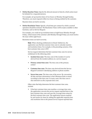 23-4    Oracle Service Contracts User Guide
• Define Reaction Times: Specify the allowed amount of time by which action must
be initiated for a requested process.
For example, set up reaction times of two hours on Monday through Sunday,
Therefore, you must respond within two hours of being notified by the customer.
Reaction times are tied to severity.
• Define Resolution Times: Specify a fixed time per contract by which a normal
operation should be restored. The Resolution Times will be made available to other
functions, such as Service Request.
For example, you could set up resolution times of eight hours Monday through
Friday, which means if the customer calls Monday through Friday you must resolve
the issue within eight hours.
Resolution times are tied to severity.
Note: When checking entitlements in Oracle TeleService, the
application uses the best customer time zone to calculate reaction
and resolution times. For example, in the preceding scenario, if the
best customer time zone is EST.
Service request determines the best customer time zone for service
entitlement in the following order:
• Incident time zone: The time zone of the incident. It can be
derived from the incident address on a service request.
• Primary contact time zone: The time zone of the primary
contact
• Customer time zone: The time zone derived from the Service
Request Customer's identifying address or phone number.
• Server time zone: The time zone of the server. By convention,
all date and time information in the E-Business Suite is stored
according to this time zone. In many cases, this time zone is
also referred to as the corporate time zone.
Other rules that help determine the best customer time zone,
include:
• If the best customer time zone matches a coverage time zone,
the application converts the service request reported time to the
best customer time zone and uses the coverage times setup for
the best customer time zone. The application returns respond
by and resolve by times by adding the applicable response time
and resolution time to the passed service request reported time
 