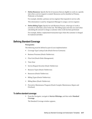 Setting Up Standard Coverage and Subscription Templates    23-7
• Define Resources: Specify the list of resources that are eligible to work on a specific
task when a service request is created. Resources can be classified as Primary,
Preferred, or Excluded.
For example, identify a primary service engineer that responds to service calls.
This information is used by Assignment Manager to assign a service engineer.
• Define Billing Types: Specify for each Business Process, what type of work is
covered, to what limit, and at what rate. The billing types and rates are used when
calculating the amount to charge a customer when work has been performed.
For example, define a replacement transaction type where the customer is charged
for material and labor.
Defining Standard Coverage
Prerequisites
The following must be defined as part of your implementation:
• Coverage Type Lookup Code (Oracle Service Contracts)
• Business Processes (Oracle TeleService)
• Price List (Oracle Order Management)
• Time Zone
• Service Request Severity (Oracle TeleService)
• Resource Types (Oracle TeleService)
• Resources (Oracle TeleService)
• Billing Types (Oracle TeleService)
• Billing Rates (Oracle TeleService)
• Preventive Maintenance Program (Oracle Complex Maintenance, Repair and
Overhaul)
To define standard coverage:
1. From the Navigator, navigate to Service Offerings, and then select Standard
Coverage.
The Standard Coverage window appears.
 