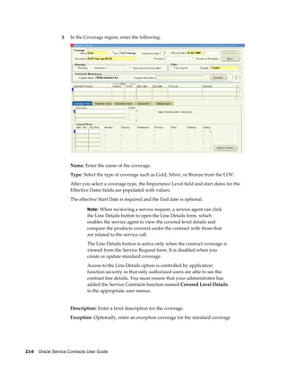 23-8    Oracle Service Contracts User Guide
2. In the Coverage region, enter the following:
Name: Enter the name of the coverage.
Type: Select the type of coverage such as Gold, Silver, or Bronze from the LOV.
After you select a coverage type, the Importance Level field and start dates for the
Effective Dates fields are populated with values.
The effective Start Date is required and the End date is optional.
Note: When reviewing a service request, a service agent can click
the Line Details button to open the Line Details form, which
enables the service agent to view the covered level details and
compare the products covered under the contract with those that
are related to the service call.
The Line Details button is active only when the contract coverage is
viewed from the Service Request form. It is disabled when you
create or update standard coverage.
Access to the Line Details option is controlled by application
function security so that only authorized users are able to see the
contract line details. You must ensure that your administrator has
added the Service Contracts function named Covered Level Details
to the appropriate user menus.
Description: Enter a brief description for the coverage.
Exception: Optionally, enter an exception coverage for the standard coverage
 