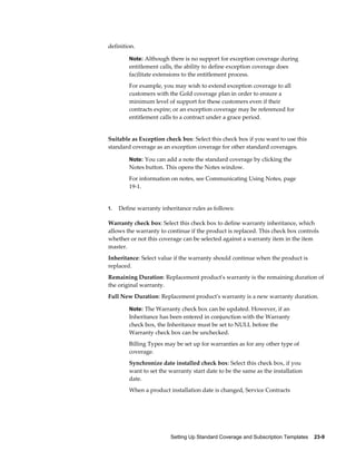 Setting Up Standard Coverage and Subscription Templates    23-9
definition.
Note: Although there is no support for exception coverage during
entitlement calls, the ability to define exception coverage does
facilitate extensions to the entitlement process.
For example, you may wish to extend exception coverage to all
customers with the Gold coverage plan in order to ensure a
minimum level of support for these customers even if their
contracts expire; or an exception coverage may be referenced for
entitlement calls to a contract under a grace period.
Suitable as Exception check box: Select this check box if you want to use this
standard coverage as an exception coverage for other standard coverages.
Note: You can add a note the standard coverage by clicking the
Notes button. This opens the Notes window.
For information on notes, see Communicating Using Notes, page
19-1.
1. Define warranty inheritance rules as follows:
Warranty check box: Select this check box to define warranty inheritance, which
allows the warranty to continue if the product is replaced. This check box controls
whether or not this coverage can be selected against a warranty item in the item
master.
Inheritance: Select value if the warranty should continue when the product is
replaced.
Remaining Duration: Replacement product's warranty is the remaining duration of
the original warranty.
Full New Duration: Replacement product's warranty is a new warranty duration.
Note: The Warranty check box can be updated. However, if an
Inheritance has been entered in conjunction with the Warranty
check box, the Inheritance must be set to NULL before the
Warranty check box can be unchecked.
Billing Types may be set up for warranties as for any other type of
coverage.
Synchronize date installed check box: Select this check box, if you
want to set the warranty start date to be the same as the installation
date.
When a product installation date is changed, Service Contracts
 