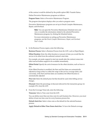 Setting Up Standard Coverage and Subscription Templates    23-11
of the contract would be defined by the profile option OKS: Transfer Status.
Define Preventive Maintenance programs as follows:
Program Name: Select a Preventive Maintenance Program.
The program description displays after you select a program name.
Preventive Maintenance programs are set up in Oracle Complex Maintenance,
Repair, and Overhaul.
Note: You can open the Preventive Maintenance Schedule form and
view or modify the information related to the selected Preventive
Maintenance program, by clicking the Schedule button.
For more information on setting up Preventive Maintenance
programs, see the Oracle Complex Maintenance, Repair, and Overhaul
User's Guide.
3. In the Business Process region, enter the following:
Business Process: Select a Business Process from the LOV, such as Depot Repair.
Offset Duration: Enter the offset duration or amount of time you would like the
service to be offset from the authored contract's start date.
For example, set onsite support to start one month after the contract comes into
effect and set hotline support to be available immediately.
Offset Period: Specify the unit of measure for the offset duration, such as hour or
day.
If the Offset Duration is modified, the Start and End dates are automatically
adjusted as long as they're within the range of the service coverage dates, and
conversely, if the Start and End dates are modified, the Offset Duration is
automatically adjusted.
Price List: Select the default price list that should be used when billing service
charges.
Discount: Select the percentage of discount allowed for the transaction group, for
example 10%, from the LOV.
4. From the Coverage Times tab, enter the following:
Timezone: Select a Time zone from the LOV.
You can define more than one time zone for each business line. However, you must
define at least one time zone for every business process line.
Default check box: Select a time zone as the default for the selected business
process.
Apply Default to Other Time Zones check box: To have the Default coverage
 