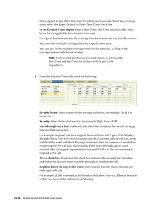 23-12    Oracle Service Contracts User Guide
times applied to any other time zone for which you have not entered any coverage
times, select the Apply Default to Other Time Zones check box
In the Covered Times region: Enter a Start Time, End Time, and select the check
boxes for the applicable days for each time zone.
For a given business process, the coverage time for at least one day must be entered.
You can enter multiple coverage times for a specific time zone.
You can also define multiple coverage times for the same day, as long as the
coverage time records do not overlap.
Note: You can click the Always Covered button, to set to set the
Start Time and End Time for all days to 00:00 and 23:59
respectively.
5. From the Reaction Times tab, enter the following:
Severity Name: Enter a name for the severity definition, for example, Level 1 or
Important.
Severity: Select the level of severity, for example High, from a LOV.
Workthrough check box: If selected, this check box overrides the normal coverage
times for that transaction.
For example, suppose you have support between 9 a.m. and 5 p.m. from Monday
through Friday with a two-hour reaction time. If a customer calls at 4:45 p.m. in the
middle of the week and Work Through is selected, then the customer is entitled to
receive support by 6:45 p.m. that evening. If the Work Through option is not
selected, then the support representative has until 10:45 a.m. the next morning to
respond to the call.
Active check box: If selected, this check box indicates this severity level is active
and makes the reaction times available through an entitlements call.
Reaction Times for days of the week: Enter specific reaction times, in hours, for
each applicable day.
For example, if 2:00 is entered in the Monday field, then a service call must be made
within two hours if the call occurs on Monday.
 