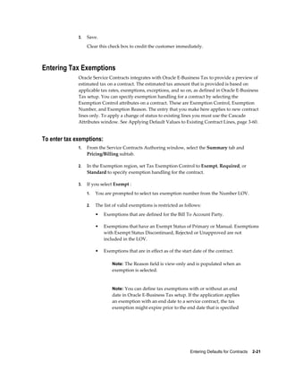 Entering Defaults for Contracts    2-21
3. Save.
Clear this check box to credit the customer immediately.
Entering Tax Exemptions
Oracle Service Contracts integrates with Oracle E-Business Tax to provide a preview of
estimated tax on a contract. The estimated tax amount that is provided is based on
applicable tax rates, exemptions, exceptions, and so on, as defined in Oracle E-Business
Tax setup. You can specify exemption handling for a contract by selecting the
Exemption Control attributes on a contract. These are Exemption Control, Exemption
Number, and Exemption Reason. The entry that you make here applies to new contract
lines only. To apply a change of status to existing lines you must use the Cascade
Attributes window. See Applying Default Values to Existing Contract Lines, page 3-60.
To enter tax exemptions:
1. From the Service Contracts Authoring window, select the Summary tab and
Pricing/Billing subtab.
2. In the Exemption region, set Tax Exemption Control to Exempt, Required, or
Standard to specify exemption handling for the contract.
3. If you select Exempt :
1. You are prompted to select tax exemption number from the Number LOV.
2. The list of valid exemptions is restricted as follows:
• Exemptions that are defined for the Bill To Account Party.
• Exemptions that have an Exempt Status of Primary or Manual. Exemptions
with Exempt Status Discontinued, Rejected or Unapproved are not
included in the LOV.
• Exemptions that are in effect as of the start date of the contract.
Note: The Reason field is view-only and is populated when an
exemption is selected.
Note: You can define tax exemptions with or without an end
date in Oracle E-Business Tax setup. If the application applies
an exemption with an end date to a service contract, the tax
exemption might expire prior to the end date that is specified
 