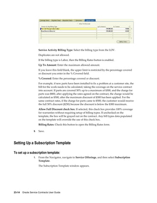 23-14    Oracle Service Contracts User Guide
Service Activity Billing Type: Select the billing type from the LOV.
Duplicates are not allowed.
If the billing type is Labor, then the Billing Rates button is enabled.
Up To Amount: Enter the maximum allowed amount.
If you leave this field blank, the upper limit is restricted by the percentage covered
or discount you enter in the % Covered field.
% Covered: Enter the percentage covered or discount.
For example, if new parts have been installed to fix a problem at a customer site, the
bill for the work needs to be calculated, taking the coverage on the service contract
into account. If parts are covered 50% up to a maximum of $300, and the charge for
parts was $800, after applying the rates agreed on the contract, the charge would be
calculated as $500, after the maximum discount of $300 has been applied. For the
same contract rates, if the charge for parts came to $500, the customer would receive
the full 50% discount ($250) because the discount is below the $300 maximum.
Allow Full Discount check box: If selected, this check box provides 100% coverage
for warranties without requiring setup of billing types. If unchecked on the
template, the box will be grayed out on the contract. Any bill types data populated
on the template will override the use of this check box.
Billing Rates: Check this button to open the Billing Rates form.
9. Save.
Setting Up a Subscription Template
To set up a subscription template:
1. From the Navigator, navigate to Service Offerings, and then select Subscription
Template.
The Subscription Template window appears.
 