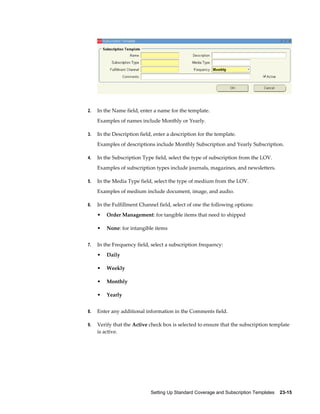 Setting Up Standard Coverage and Subscription Templates    23-15
2. In the Name field, enter a name for the template.
Examples of names include Monthly or Yearly.
3. In the Description field, enter a description for the template.
Examples of descriptions include Monthly Subscription and Yearly Subscription.
4. In the Subscription Type field, select the type of subscription from the LOV.
Examples of subscription types include journals, magazines, and newsletters.
5. In the Media Type field, select the type of medium from the LOV.
Examples of medium include document, image, and audio.
6. In the Fulfillment Channel field, select of one the following options:
• Order Management: for tangible items that need to shipped
• None: for intangible items
7. In the Frequency field, select a subscription frequency:
• Daily
• Weekly
• Monthly
• Yearly
8. Enter any additional information in the Comments field.
9. Verify that the Active check box is selected to ensure that the subscription template
is active.
 