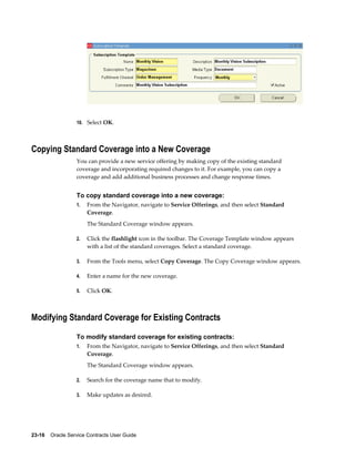 23-16    Oracle Service Contracts User Guide
10. Select OK.
Copying Standard Coverage into a New Coverage
You can provide a new service offering by making copy of the existing standard
coverage and incorporating required changes to it. For example, you can copy a
coverage and add additional business processes and change response times.
To copy standard coverage into a new coverage:
1. From the Navigator, navigate to Service Offerings, and then select Standard
Coverage.
The Standard Coverage window appears.
2. Click the flashlight icon in the toolbar. The Coverage Template window appears
with a list of the standard coverages. Select a standard coverage.
3. From the Tools menu, select Copy Coverage. The Copy Coverage window appears.
4. Enter a name for the new coverage.
5. Click OK.
Modifying Standard Coverage for Existing Contracts
To modify standard coverage for existing contracts:
1. From the Navigator, navigate to Service Offerings, and then select Standard
Coverage.
The Standard Coverage window appears.
2. Search for the coverage name that to modify.
3. Make updates as desired.
 