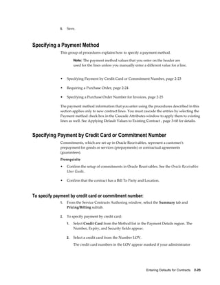 Entering Defaults for Contracts    2-23
6. Save.
Specifying a Payment Method
This group of procedures explains how to specify a payment method.
Note: The payment method values that you enter on the header are
used for the lines unless you manually enter a different value for a line.
• Specifying Payment by Credit Card or Commitment Number, page 2-23
• Requiring a Purchase Order, page 2-24
• Specifying a Purchase Order Number for Invoices, page 2-25
The payment method information that you enter using the procedures described in this
section applies only to new contract lines. You must cascade the entries by selecting the
Payment method check box in the Cascade Attributes window to apply them to existing
lines as well. See Applying Default Values to Existing Contract , page 3-60 for details.
Specifying Payment by Credit Card or Commitment Number
Commitments, which are set up in Oracle Receivables, represent a customer's
prepayment for goods or services (prepayments) or contractual agreements
(guarantees).
Prerequisite
• Confirm the setup of commitments in Oracle Receivables. See the Oracle Receivables
User Guide.
• Confirm that the contract has a Bill To Party and Location.
To specify payment by credit card or commitment number:
1. From the Service Contracts Authoring window, select the Summary tab and
Pricing/Billing subtab.
2. To specify payment by credit card:
1. Select Credit Card from the Method list in the Payment Details region. The
Number, Expiry, and Security fields appear.
2. Select a credit card from the Number LOV.
The credit card numbers in the LOV appear masked if your administrator
 