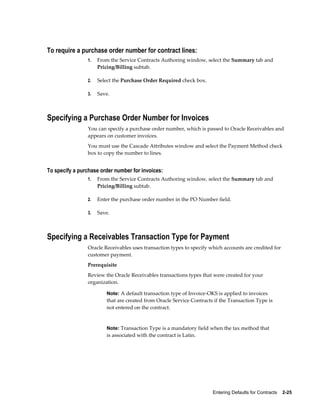 Entering Defaults for Contracts    2-25
To require a purchase order number for contract lines:
1. From the Service Contracts Authoring window, select the Summary tab and
Pricing/Billing subtab.
2. Select the Purchase Order Required check box.
3. Save.
Specifying a Purchase Order Number for Invoices
You can specify a purchase order number, which is passed to Oracle Receivables and
appears on customer invoices.
You must use the Cascade Attributes window and select the Payment Method check
box to copy the number to lines.
To specify a purchase order number for invoices:
1. From the Service Contracts Authoring window, select the Summary tab and
Pricing/Billing subtab.
2. Enter the purchase order number in the PO Number field.
3. Save.
Specifying a Receivables Transaction Type for Payment
Oracle Receivables uses transaction types to specify which accounts are credited for
customer payment.
Prerequisite
Review the Oracle Receivables transactions types that were created for your
organization.
Note: A default transaction type of Invoice-OKS is applied to invoices
that are created from Oracle Service Contracts if the Transaction Type is
not entered on the contract.
Note: Transaction Type is a mandatory field when the tax method that
is associated with the contract is Latin.
 