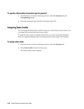 2-26    Oracle Service Contracts User Guide
To specify a Receivables transaction type for payment:
1. From the Service Contracts Authoring window, select the Summary tab and
Pricing/Billing subtab.
2. Select the transaction type from the Transaction Type LOV.
Assigning Sales Credits
You can assign the default sales credits for each new contract line in your contract. You
can assign both revenue and non revenue credits.
To apply the sales credits to existing contract lines, you must cascade the changes to
them. See Applying Default Values to Existing Contract Lines, page 3-60 for details.
To assign sales credit:
1. From the Service Contracts Authoring window, select the Summary tab.
2. Select Sales Credits from the Actions menu.
The Sales Credits window appears.
 