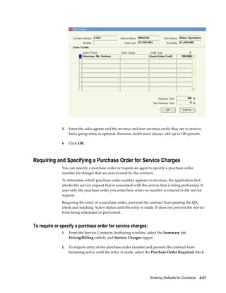 Entering Defaults for Contracts    2-27
3. Enter the sales agents and the revenue and non-revenue credit they are to receive.
Sales group entry is optional. Revenue credit must always add up to 100 percent.
4. Click OK.
Requiring and Specifying a Purchase Order for Service Charges
You can specify a purchase order or require an agent to specify a purchase order
number for charges that are not covered by the contract.
To determine which purchase order number appears in invoices, the application first
checks the service request that is associated with the service that is being performed. It
uses only the purchase order you enter here when no number is entered in the service
request.
Requiring the entry of a purchase order, prevents the contract from passing the QA
check and reaching Active status until the entry is made. It does not prevent the service
from being scheduled or performed.
To require or specify a purchase order for service charges:
1. From the Service Contracts Authoring window, select the Summary tab,
Pricing/Billing subtab, and Service Charges region.
2. To require entry of the purchase order number and prevent the contract from
becoming active until the entry is made, select the Purchase Order Required check
 