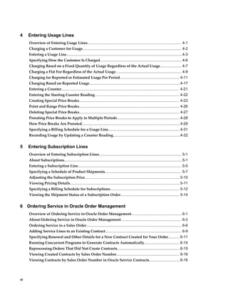 vi
4 Entering Usage Lines
Overview of Entering Usage Lines........................................................................................... 4-1
Charging a Customer for Usage................................................................................................ 4-2
Entering a Usage Line................................................................................................................4-3
Specifying How the Customer Is Charged............................................................................... 4-6
Charging Based on a Fixed Quantity of Usage Regardless of the Actual Usage..................... 4-7
Charging a Flat Fee Regardless of the Actual Usage................................................................ 4-9
Charging for Reported or Estimated Usage Per Period.......................................................... 4-11
Charging Based on Reported Usage........................................................................................4-17
Entering a Counter.................................................................................................................. 4-21
Entering the Starting Counter Reading.................................................................................. 4-22
Creating Special Price Breaks................................................................................................. 4-23
Point and Range Price Breaks................................................................................................. 4-26
Deleting Special Price Breaks................................................................................................. 4-27
Prorating Price Breaks to Apply to Multiple Periods.............................................................4-28
How Price Breaks Are Prorated...............................................................................................4-29
Specifying a Billing Schedule for a Usage Line..................................................................... 4-31
Recording Usage by Updating a Counter Reading.................................................................4-32
5 Entering Subscription Lines
Overview of Entering Subscription Lines................................................................................ 5-1
About Subscriptions..................................................................................................................5-1
Entering a Subscription Line.................................................................................................... 5-5
Specifying a Schedule of Product Shipments.......................................................................... 5-7
Adjusting the Subscription Price............................................................................................5-10
Viewing Pricing Details.......................................................................................................... 5-11
Specifying a Billing Schedule for Subscriptions................................................................... 5-12
Viewing the Shipment Status of a Subscription Order......................................................... 5-14
6 Ordering Service in Oracle Order Management
Overview of Ordering Service in Oracle Order Management................................................. 6-1
About Ordering Service in Oracle Order Management........................................................... 6-2
Ordering Service in a Sales Order............................................................................................ 6-6
Adding Service Lines to an Existing Contract.......................................................................... 6-9
Specifying Renewal and Other Details for a New Contract Created for Your Order........... 6-11
Running Concurrent Programs to Generate Contracts Automatically.................................. 6-14
Reprocessing Orders That Did Not Create Contracts.............................................................6-15
Viewing Created Contracts by Sales Order Number............................................................. 6-16
Viewing Contracts by Sales Order Number in Oracle Service Contracts..............................6-16
 