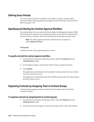 2-30    Oracle Service Contracts User Guide
Defining Grace Periods
You can use grace periods to extend the service that a customer receives while a
renewed contract is being negotiated and approved. See Allowing a Grace Period for
Renewals, page 17-28.
Specifying and Starting the Contract Approval Workflow
Your administrator sets up rules in the Oracle Approval Management Engine (AME)
that determine the approver for the approval process. Oracle Service Contracts starts
the process that you specify when the contract passes the quality assurance check.
Note: The default approval process for Oracle Service Contracts is
called Approval Process.
Prerequisite
Confirm the name of the approval process to select.
To specify and start the contract approval workflow:
1. From the Service Contracts Authoring window, select the Summary tab and
Administration subtab.
2. In the Approval region, use the Name LOV to select an approval process.
3. Click Submit.
The application automatically runs the Quality Assurance check on your contract.
You must correct any errors.
The application automatically starts the Workflow process after the contract passes
the check with no errors.
Organizing Contracts by Assigning Them to Contract Groups
Contract groups organize contracts in the Contract Navigator tab of the Oracle
Contracts window.
To organize contracts by assigning them to contract groups:
1. From the Service Contracts Authoring window, select the Summary tab and
Administration subtab.
2. In the Contract Groups region, use the Group Name LOV to select each contract
 