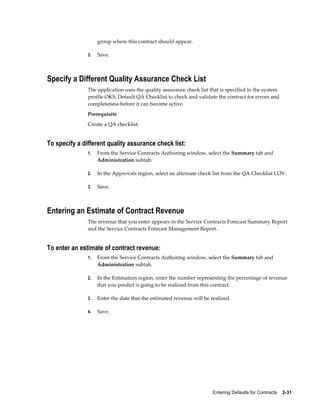 Entering Defaults for Contracts    2-31
group where this contract should appear.
3. Save.
Specify a Different Quality Assurance Check List
The application uses the quality assurance check list that is specified in the system
profile OKS: Default QA Checklist to check and validate the contract for errors and
completeness before it can become active.
Prerequisite
Create a QA checklist.
To specify a different quality assurance check list:
1. From the Service Contracts Authoring window, select the Summary tab and
Administration subtab.
2. In the Approvals region, select an alternate check list from the QA Checklist LOV.
3. Save.
Entering an Estimate of Contract Revenue
The revenue that you enter appears in the Service Contracts Forecast Summary Report
and the Service Contracts Forecast Management Report.
To enter an estimate of contract revenue:
1. From the Service Contracts Authoring window, select the Summary tab and
Administration subtab.
2. In the Estimation region, enter the number representing the percentage of revenue
that you predict is going to be realized from this contract.
3. Enter the date that the estimated revenue will be realized.
4. Save.
 