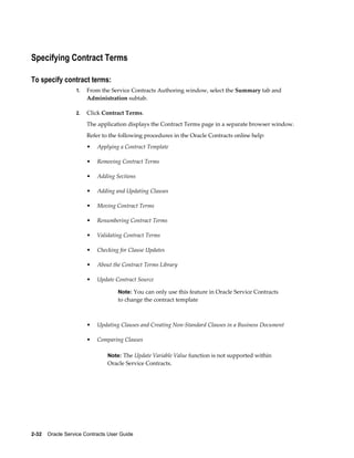 2-32    Oracle Service Contracts User Guide
Specifying Contract Terms
To specify contract terms:
1. From the Service Contracts Authoring window, select the Summary tab and
Administration subtab.
2. Click Contract Terms.
The application displays the Contract Terms page in a separate browser window.
Refer to the following procedures in the Oracle Contracts online help:
• Applying a Contract Template
• Removing Contract Terms
• Adding Sections
• Adding and Updating Clauses
• Moving Contract Terms
• Renumbering Contract Terms
• Validating Contract Terms
• Checking for Clause Updates
• About the Contract Terms Library
• Update Contract Source
Note: You can only use this feature in Oracle Service Contracts
to change the contract template
• Updating Clauses and Creating Non-Standard Clauses in a Business Document
• Comparing Clauses
Note: The Update Variable Value function is not supported within
Oracle Service Contracts.
 