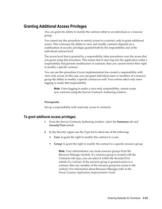 Entering Defaults for Contracts    2-33
Granting Additional Access Privileges
You can grant the ability to modify the contract either to an individual or a resource
group.
You cannot use this procedure to restrict access to a contract, only to grant additional
access. This is because the ability to view and modify contracts depends on a
combination of security privileges granted both by the responsibility and at the
individual contract level.
The access level that is granted by a responsibility takes precedence over the access that
you grant using this procedure. This means that if users log into the application under a
responsibility that permits modification of contracts, then you cannot restrict their right
to modify a specific contract.
You can use this procedure if your implementation has created a responsibility with
view-only access. In this case, you can grant individual users or members of a resource
group the ability to modify a specific contract as well. Your entries affect only users
logging in under that responsibility.
Note: Users logging in under a view-only responsibility, cannot create
new contracts using the Service Contracts Authoring window.
Prerequisite
Set up a responsibility with read-only access to contracts.
To grant additional access privileges:
1. From the Service Contracts Authoring window, select the Summary tab and
Security/Text subtab.
2. In the Security region use the Type list to select one of the following:
• User: to grant the right to modify this contract to a user.
• Group: to grant the right to modify the contract to a specific resource group.
Note: Your administrator can create resource groups from the
Resource Manager module. If a resource group is created with the
Contracts role type, you can select it within the Security/Text
subtab of a contract. If the resource group is granted access to a
contract, then any member of the resource group has access to the
contract. For information about Resource Manager refer to the
Oracle Common Applications Implementation Guide.
 