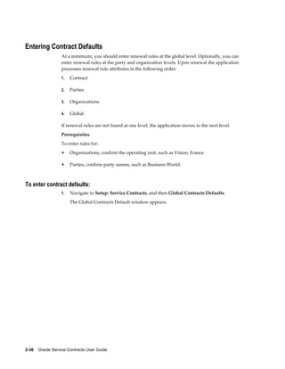2-36    Oracle Service Contracts User Guide
Entering Contract Defaults
At a minimum, you should enter renewal rules at the global level. Optionally, you can
enter renewal rules at the party and organization levels. Upon renewal the application
processes renewal rule attributes in the following order:
1. Contract
2. Parties
3. Organizations
4. Global
If renewal rules are not found at one level, the application moves to the next level.
Prerequisites
To enter rules for:
• Organizations, confirm the operating unit, such as Vision, France.
• Parties, confirm party names, such as Business World.
To enter contract defaults:
1. Navigate to Setup: Service Contracts, and then Global Contracts Defaults.
The Global Contracts Default window appears.
 