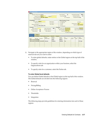 Entering Defaults for Contracts    2-37
2. Navigate to the appropriate region of the window, depending on which type of
renewal rule set you want to enter:
• To enter global defaults, make entries in the Global region on the top half of the
window.
• To specify rules for an organization within your business, select the
Organizations tab.
• To specify rules for a customer, select the Parties tab.
To enter Global level defaults
You can define Global defaults in the Global region on the top half of the window.
The Global defaults are divided into the following regions:
• Renewal
• Pricing/Billing
• Online Acceptance Process
• Thresholds
• Integration
The following steps provide guidelines for entering information into each of these
regions:
 