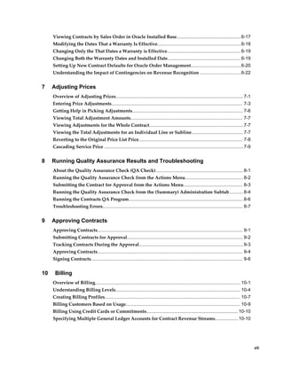     vii
Viewing Contracts by Sales Order in Oracle Installed Base..................................................6-17
Modifying the Dates That a Warranty Is Effective.................................................................6-18
Changing Only the That Dates a Warranty is Effective......................................................... 6-19
Changing Both the Warranty Dates and Installed Date.........................................................6-19
Setting Up New Contract Defaults for Oracle Order Management.......................................6-20
Understanding the Impact of Contingencies on Revenue Recognition ................................6-22
7 Adjusting Prices
Overview of Adjusting Prices................................................................................................... 7-1
Entering Price Adjustments...................................................................................................... 7-3
Getting Help in Picking Adjustments...................................................................................... 7-6
Viewing Total Adjustment Amounts....................................................................................... 7-7
Viewing Adjustments for the Whole Contract......................................................................... 7-7
Viewing the Total Adjustments for an Individual Line or Subline........................................ 7-7
Reverting to the Original Price List Price................................................................................. 7-8
Cascading Service Price ............................................................................................................ 7-9
8 Running Quality Assurance Results and Troubleshooting
About the Quality Assurance Check (QA Check).................................................................... 8-1
Running the Quality Assurance Check from the Actions Menu............................................. 8-2
Submitting the Contract for Approval from the Actions Menu.............................................. 8-3
Running the Quality Assurance Check from the (Summary) Administration Subtab........... 8-4
Running the Contracts QA Program......................................................................................... 8-6
Troubleshooting Errors............................................................................................................. 8-7
9 Approving Contracts
Approving Contracts................................................................................................................. 9-1
Submitting Contracts for Approval.......................................................................................... 9-2
Tracking Contracts During the Approval................................................................................. 9-3
Approving Contracts................................................................................................................. 9-4
Signing Contracts...................................................................................................................... 9-6
10 Billing
Overview of Billing................................................................................................................. 10-1
Understanding Billing Levels................................................................................................. 10-4
Creating Billing Profiles......................................................................................................... 10-7
Billing Customers Based on Usage......................................................................................... 10-9
Billing Using Credit Cards or Commitments....................................................................... 10-10
Specifying Multiple General Ledger Accounts for Contract Revenue Streams..................10-10
 