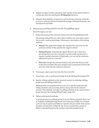 Entering Defaults for Contracts    2-39
5. Require an agent to enter a purchase order number in the contract before it
can become active by selecting the PO Required check box.
6. Estimate the probability of renewal as well as the time frame by which the
revenue is realized with the Estimated Percentage, Estimated Duration, and
Estimated Period fields.
2. Select pricing and billing defaults from the Pricing/Billing region.
From this region, you can:
1. Define the pricing of the renewed contract from the Pricing Method LOV.
The pricing method that you select affects whether you must select a price
list or enter a markup percentage. Following is a description of the pricing
methods.
• Manual: The application charges the customer the same price for the
renewed contract as they paid for the original contract.
• Markup Percent: Automatically adjusts the price up or down by a
percentage that you enter. (A positive number marks up the price; a
negative number discounts it.) Optionally, you can cap the maximum
adjustment based on a price list.
• Price List: Charges the customer based on the price list that you enter
in the Price List field. The price charged is the current price listed in the
price list at the time the contract is renewed.
2. If necessary, select a price list from the Price List LOV.
3. If necessary, enter a markup percentage from the Markup Percentage LOV.
4. Specify a billing schedule for the renewed contract, by selecting a billing
profile from the Billing Profile LOV.
Billing profiles are templates that you can use to specify simple periodic
billing schedules and accounting and invoicing rules for the renewed
contract. This schedule overrides any billing schedule in the contract that is
being renewed. See Creating Billing Profiles, page 10-7.
5. Define partial period attributes.
A partial period is any billing period or service effective duration that is not
in multiples of Billing/Pricing Period unit of measure (UOM). For example,
a service may be priced and billed at a specific rate per month. If the service
duration is 01-Jan-06 to 15-Mar-06, the service amount that is priced or
billed is calculated based on the number of periods (months) in the
 