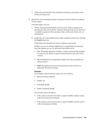 Entering Defaults for Contracts    2-41
• 10/28 of the price/month if the calculation is based on actual days in the
month (non-leap year)
3. Define how the processing of online acceptances from the Online Acceptance
Process region.
From this region, you can:
1. Define which payment methods can be used for online acceptances by
selecting the relevant check box. Payment method can be set up to process
or authorize payment with a purchase order, credit card, check, wire, or
commitment.
2. Enable the use of thresholds for the online acceptance process by selecting
the Enable check box.
If this field is not selected, the online acceptance is processed.
Enable is a yes or no setting at global level. At operating unit and party
level, the options are yes, no, and null. If this field is set to:
• Yes: Thresholds determine whether a contract automatically qualifies
for renewal rule Online at time of renewal based on the value of the
contract.
• No: Thresholds do not determine whether the contract qualifies for
online renewal.
• Null: The application traverses the hierarchy to the next level to
determine the renewal setting.
Example
For example, renewal rules for a party are set as follows:
• Renewal Process: Manual
• Enable: Yes
• Threshold: $2,500
• Online Threshold: $5,000
The contract renews as follows:
• If the contract amount is less than or equal to $2,500, contract renews
with renewal process Evergreen.
• If the contract amount is less than or equal to $5,000, contract renews
with renewal process Online.
 