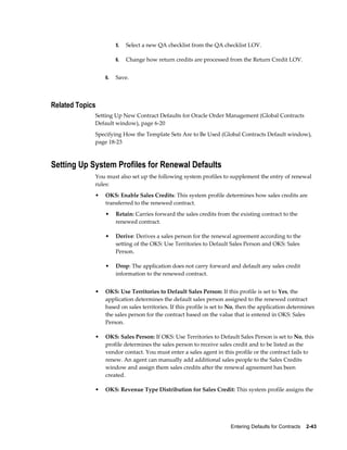 Entering Defaults for Contracts    2-43
5. Select a new QA checklist from the QA checklist LOV.
6. Change how return credits are processed from the Return Credit LOV.
6. Save.
Related Topics
Setting Up New Contract Defaults for Oracle Order Management (Global Contracts
Default window), page 6-20
Specifying How the Template Sets Are to Be Used (Global Contracts Default window),
page 18-23
Setting Up System Profiles for Renewal Defaults
You must also set up the following system profiles to supplement the entry of renewal
rules:
• OKS: Enable Sales Credits: This system profile determines how sales credits are
transferred to the renewed contract.
• Retain: Carries forward the sales credits from the existing contract to the
renewed contract.
• Derive: Derives a sales person for the renewal agreement according to the
setting of the OKS: Use Territories to Default Sales Person and OKS: Sales
Person.
• Drop: The application does not carry forward and default any sales credit
information to the renewed contract.
• OKS: Use Territories to Default Sales Person: If this profile is set to Yes, the
application determines the default sales person assigned to the renewed contract
based on sales territories. If this profile is set to No, then the application determines
the sales person for the contract based on the value that is entered in OKS: Sales
Person.
• OKS: Sales Person: If OKS: Use Territories to Default Sales Person is set to No, this
profile determines the sales person to receive sales credit and to be listed as the
vendor contact. You must enter a sales agent in this profile or the contract fails to
renew. An agent can manually add additional sales people to the Sales Credits
window and assign them sales credits after the renewal agreement has been
created.
• OKS: Revenue Type Distribution for Sales Credit: This system profile assigns the
 