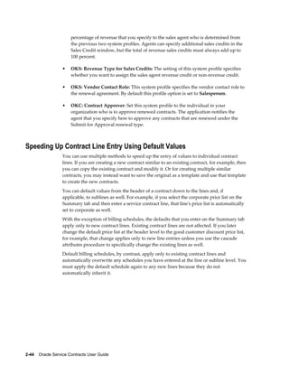 2-44    Oracle Service Contracts User Guide
percentage of revenue that you specify to the sales agent who is determined from
the previous two system profiles. Agents can specify additional sales credits in the
Sales Credit window, but the total of revenue sales credits must always add up to
100 percent.
• OKS: Revenue Type for Sales Credits: The setting of this system profile specifies
whether you want to assign the sales agent revenue credit or non-revenue credit.
• OKS: Vendor Contact Role: This system profile specifies the vendor contact role to
the renewal agreement. By default this profile option is set to Salesperson.
• OKC: Contract Approver: Set this system profile to the individual in your
organization who is to approve renewed contracts. The application notifies the
agent that you specify here to approve any contracts that are renewed under the
Submit for Approval renewal type.
Speeding Up Contract Line Entry Using Default Values
You can use multiple methods to speed up the entry of values to individual contract
lines. If you are creating a new contract similar to an existing contract, for example, then
you can copy the existing contract and modify it. Or for creating multiple similar
contracts, you may instead want to save the original as a template and use that template
to create the new contracts.
You can default values from the header of a contract down to the lines and, if
applicable, to sublines as well. For example, if you select the corporate price list on the
Summary tab and then enter a service contract line, that line's price list is automatically
set to corporate as well.
With the exception of billing schedules, the defaults that you enter on the Summary tab
apply only to new contract lines. Existing contract lines are not affected. If you later
change the default price list at the header level to the good customer discount price list,
for example, that change applies only to new line entries unless you use the cascade
attributes procedure to specifically change the existing lines as well.
Default billing schedules, by contrast, apply only to existing contract lines and
automatically overwrite any schedules you have entered at the line or subline level. You
must apply the default schedule again to any new lines because they do not
automatically inherit it.
 
