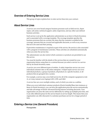 Entering Service Lines     3-3
Overview of Entering Service Lines
This group of topics explains how to enter service lines into your contract.
About Service Lines
A service can cover broad-category business processes such as field service, depot
repair, call center, technical support, safety inspections, and any other user-defined
business activities.
Each service is set up by the application administrator as an item in Oracle Inventory
and is associated with a coverage template. The coverage template specifies the
business processes that are covered, the times that the customer is entitled to the
coverage, amounts that are covered and applicable discounts, as well as any resources
that are to be used and their pricing.
If preventive maintenance is required as part of the service, the service is also associated
with a program of maintenance activities. These activities are scheduled automatically
when you enter the service line.
The administrator can also restrict which customers or products are permitted to use
this service.
You must be familiar with the details of the services that are created for your
organization before using them in a contract because you select a service in a service
line by its Oracle Inventory name.
A service can cover different types of entities. A safety inspection service can cover
individual customer sites or the entire enterprise. A depot repair service can cover
individual products, a group of products, all products at a specific location, or all
products that are grouped into a system.
For example, a service may cover field service for all of the computer equipment at site
A, or it may instead cover laptops L451, L359, and L863.
A service line can cover multiple entities, each of which you enter as a subline.
When you cover individual customer products (Oracle Installed Base item instances or
Items in Oracle Inventory), you can have the application price the service automatically
and take advantage of Oracle Advanced Pricing features including discounts. Your
organization can price the same service differently by setting up multiple price lists, and
it can offer different prices for the service based on service length. This means that your
organization can offer discounts if a customer purchases service for a longer period of
time.
Entering a Service Line (General Procedure)
Prerequisites
 