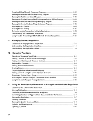 viii
Executing Billing Through Concurrent Programs................................................................ 10-12
Running the Service Contracts Main Billing Program.........................................................10-13
Running the AutoInvoice Import Program.......................................................................... 10-14
Running the Service Contracts Fetch Receivables Info for Billing Program.......................10-14
Running the Service Contracts Usage Averaging Program..................................................10-15
Running the Service Contracts Usage Settlement Program................................................. 10-15
Viewing Invoice Details........................................................................................................10-16
Viewing Invoice History....................................................................................................... 10-17
Reviewing Invoice Transactions in Oracle Receivables...................................................... 10-18
Understanding Bill Presentment Architecture..................................................................... 10-21
Using Variable Accounting and Partial Periods Revenue Recognition...............................10-21
11 Managing Contract Negotiation
Overview of Managing Contract Negotiation........................................................................ 11-1
Understanding the Negotiation Workflow.............................................................................11-1
Understanding the Negotiation Phases.................................................................................. 11-3
12 Managing Your Work
Overview of Managing Your Work........................................................................................ 12-1
Finding Contracts by Status or Notification Type................................................................. 12-2
Finding Your Most Recently Accessed Contracts...................................................................12-3
Bookmarking Contracts...........................................................................................................12-4
Finding Bookmarked Contracts.............................................................................................. 12-4
Creating Groups...................................................................................................................... 12-5
Organizing Contracts by Group and Subgroup..................................................................... 12-7
Finding Contracts Using the Contract Groups Hierarchy....................................................12-11
Removing a Contract from a Group......................................................................................12-12
Searching for Contracts Using the Entitlements Search Window....................................... 12-12
Using the Index to Navigate Through Contracts.................................................................. 12-14
13 Using the Administrator Workbench to Manage Contracts Under Negotiation
Overview of the Administrator Workbench...........................................................................13-1
Viewing Notifications............................................................................................................. 13-4
Publishing a Contract to a Customer for Acceptance............................................................. 13-6
Submitting a Contract for Approval from the Administrator Workbench............................13-7
Suppressing Reminders.......................................................................................................... 13-7
Enabling Reminders................................................................................................................ 13-8
Running the Quality Assurance Check.................................................................................. 13-8
Updating Multiple Contracts.................................................................................................. 13-9
Updating a Contract.............................................................................................................. 13-11
 